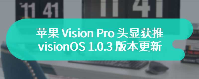 新增密码恢复选项，苹果 Vision Pro 头显获推 visionOS 1.0.3 版本更新