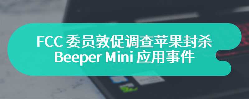 FCC 委员敦促调查苹果封杀 Beeper Mini 应用事件