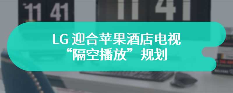 LG 迎合苹果酒店电视“隔空播放”规划：6 月前初步部署，让宾客在家般投屏播放