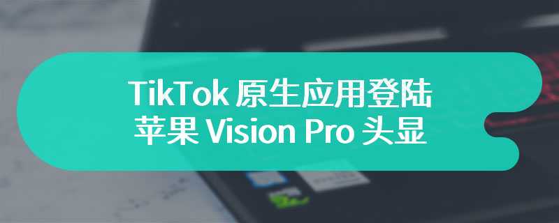 TikTok 原生应用登陆苹果 Vision Pro 头显：界面干净清爽、遵循 3D 纵深设计规范