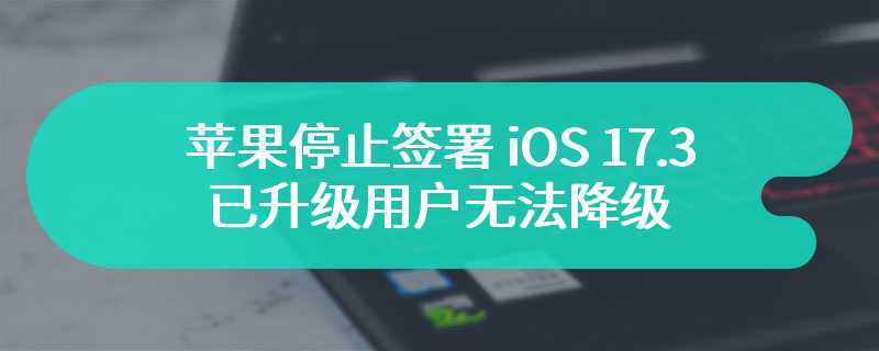 苹果停止签署 iOS 17.3，已升级用户无法降级