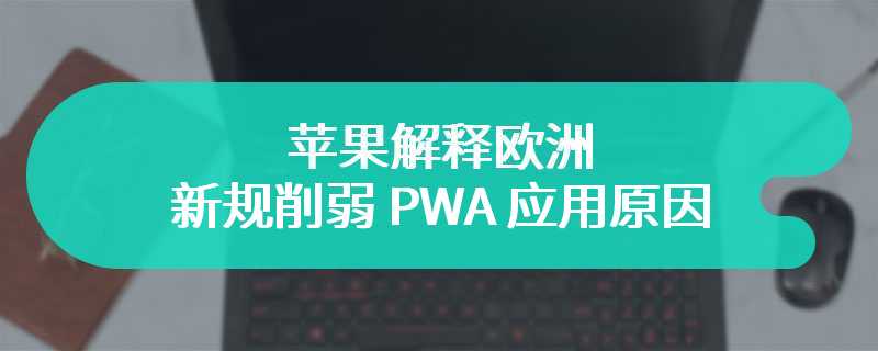 苹果解释欧洲新规削弱 PWA 应用原因：安全风险大、用户采用率低、遵守 DMA 要求