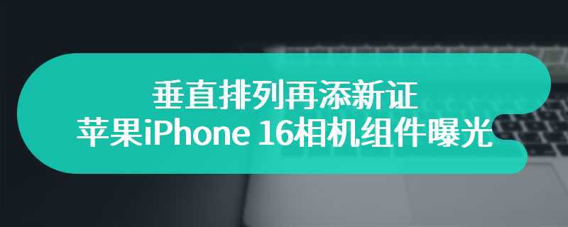 垂直排列再添新证，苹果 iPhone 16 相机组件曝光