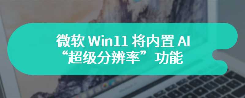 微软 Win11 将内置 AI“超级分辨率”功能，可增强游戏细节及流畅度