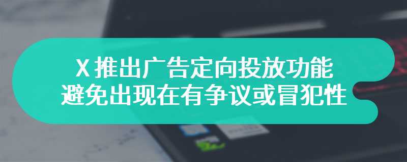 X 推出广告定向投放功能，避免出现在有争议或冒犯性的内容旁边