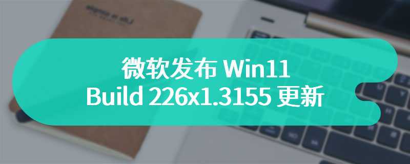 微软发布 Win11 Build 226x1.3155 更新：修复开始菜单搜索、提高打印稳定性