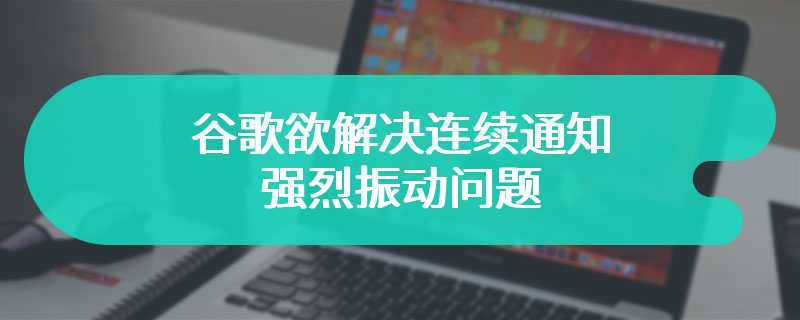 谷歌欲解决连续通知强烈振动问题 用户体验得以正常优化