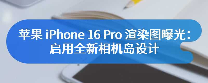 苹果 iPhone 16 Pro 渲染图曝光：启用全新相机岛设计