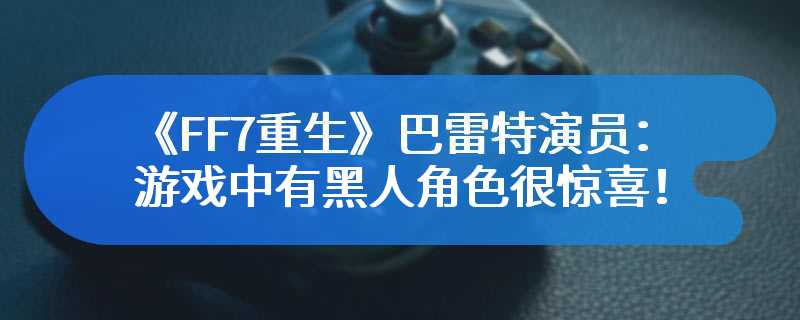 《FF7重生》巴雷特演员：游戏中有黑人角色很惊喜！