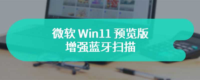 微软 Win11 预览版增强蓝牙扫描：简化操作配对智能秤等设备