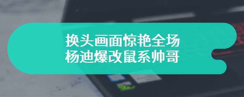 换头画面惊艳全场 杨迪爆改鼠系帅哥