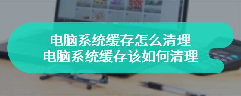 电脑系统缓存怎么清理 电脑系统缓存该如何清理