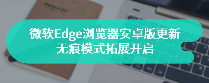 微软Edge浏览器安卓版更新 无痕模式拓展开启