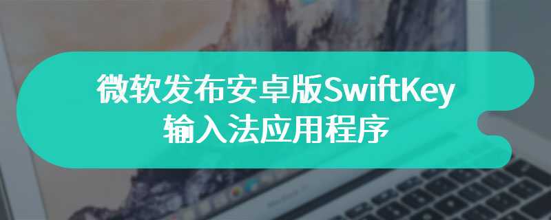 微软发布安卓版SwiftKey输入法应用程序 支持全新功能和玩法