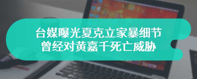 台媒曝光夏克立家暴细节，曾经对黄嘉千死亡威胁