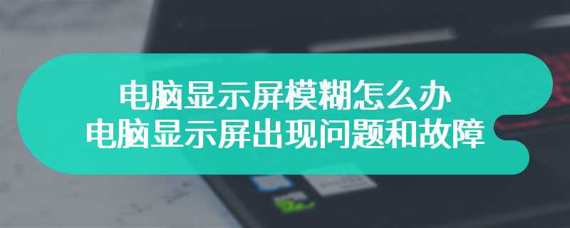 电脑显示屏模糊怎么办 电脑显示屏出现问题和故障