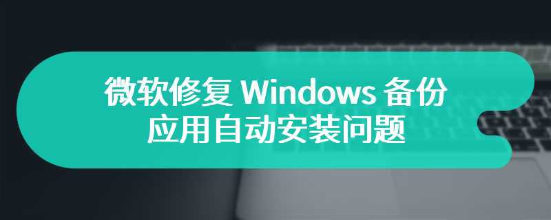 困扰 IT 管理员数月，微软修复 Windows 备份应用自动安装问题