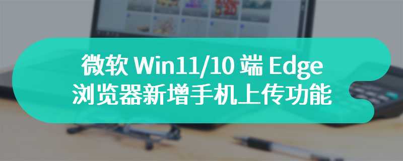 微软 Win11/10 端 Edge 浏览器新增“手机上传”功能，方便跨设备文件传输