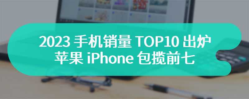 2023 手机销量 TOP10 出炉：苹果 iPhone 包揽前七，三星低端机夺下末三席位