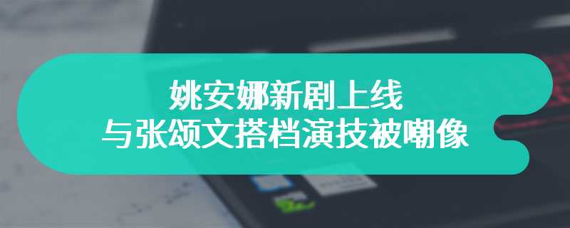 姚安娜新剧上线 与张颂文搭档演技被嘲像杨颖