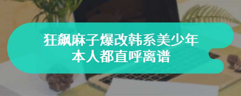 狂飙麻子爆改韩系美少年 本人都直呼离谱