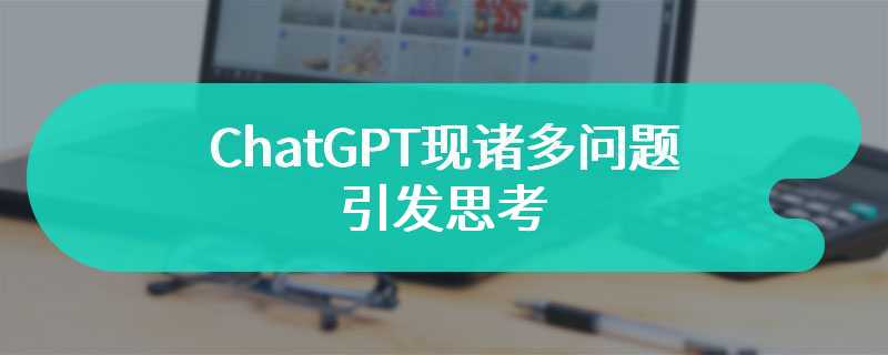 ChatGPT现诸多问题引发思考 不禁引起人们对其广泛关注