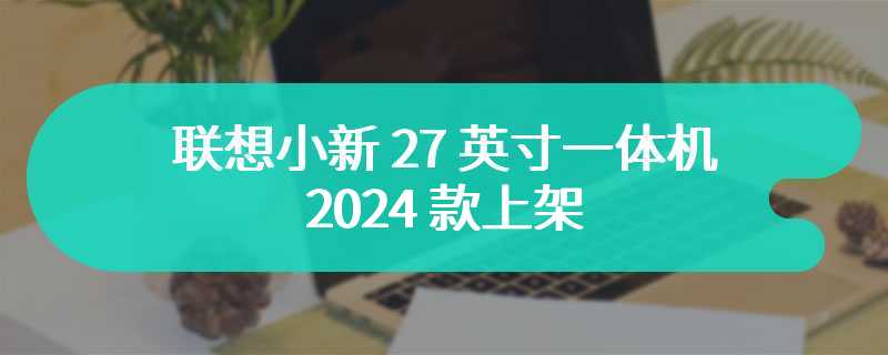 联想小新 27 英寸一体机 2024 款上架 极致炫彩渲染的超高清大屏