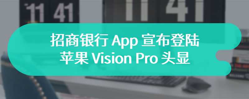 国内首个完成适配银行应用，招商银行 App 宣布登陆苹果 Vision Pro 头显