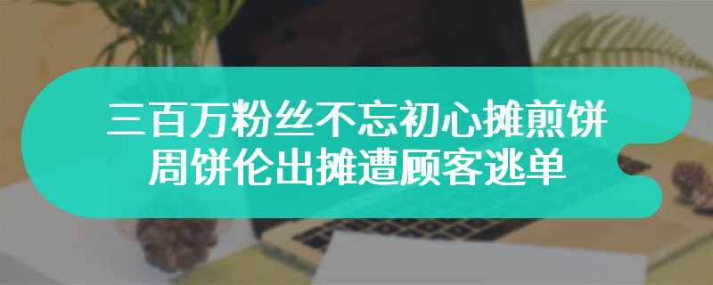 三百万粉丝不忘初心摊煎饼 周饼伦出摊遭顾客逃单