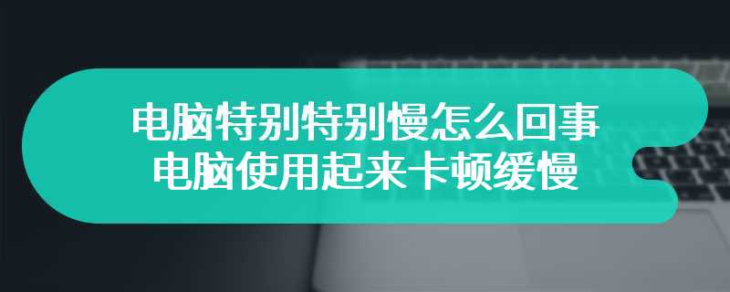 电脑特别特别慢怎么回事 电脑使用起来特别卡顿缓慢是为何