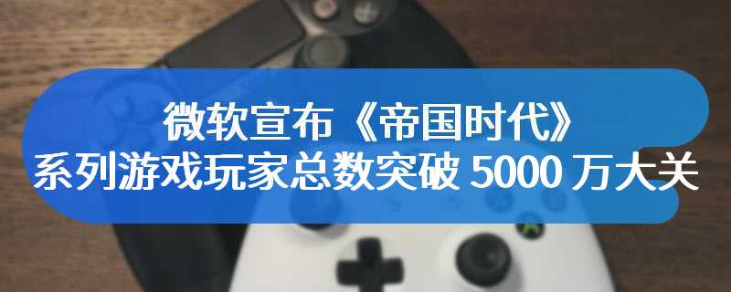 微软宣布《帝国时代》系列游戏玩家总数突破 5000 万大关