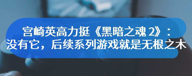 宫崎英高力挺《黑暗之魂 2》：没有它，后续系列游戏就是无根之木