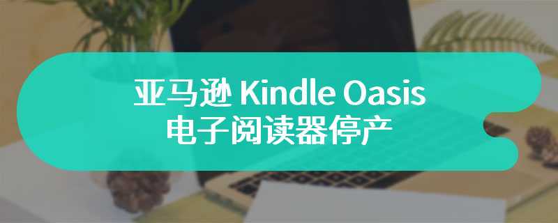 亚马逊 Kindle Oasis 电子阅读器停产，Paperwhite 和 Scribe 成新宠