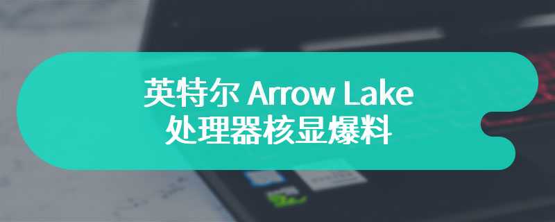 英特尔 Arrow Lake 处理器核显爆料：桌面版配 Xe-LPG，移动版配 Xe-LPG+