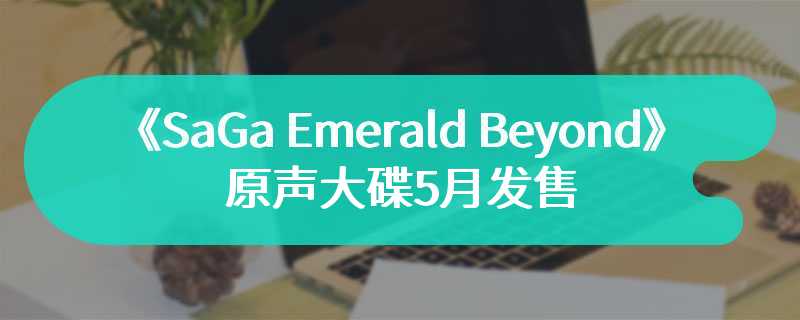 《SaGa Emerald Beyond》原声大碟5月发售 新作曲目全收录