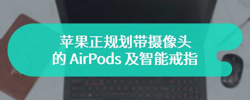 探索可穿戴设备各种可能，古尔曼称苹果正规划带摄像头的 AirPods 及智能戒指