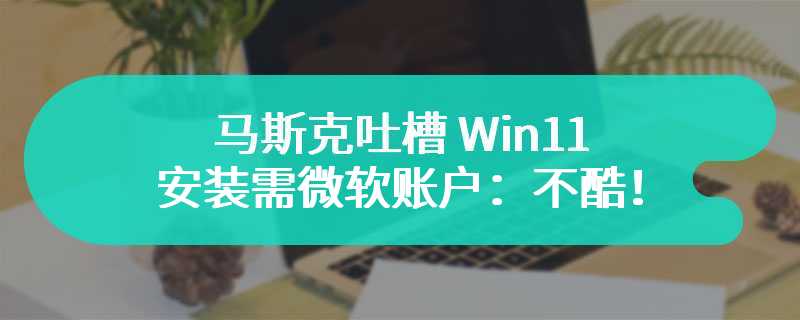 马斯克吐槽 Win11 安装需微软账户：不酷！