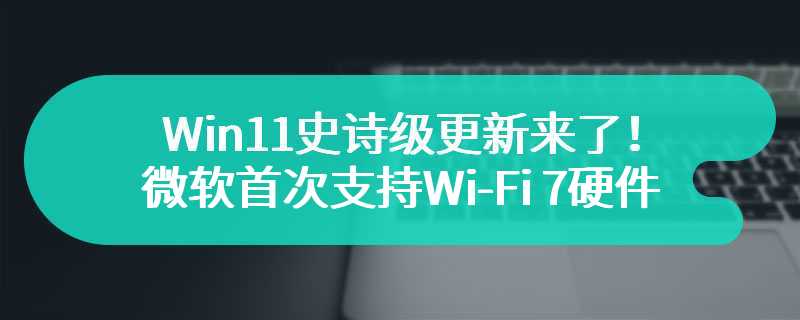 Win11史诗级更新来了！微软首次支持Wi-Fi 7硬件