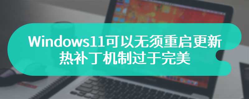 Windows 11可以无须重启更新了 热补丁机制过于完美