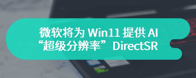 微软将为 Win11 提供 AI“超级分辨率”DirectSR 功能，3 月 21 日进行展示