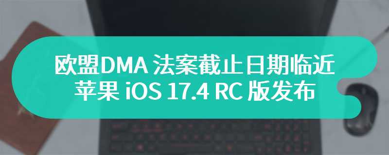 欧盟 DMA 法案截止日期临近，苹果 iOS 17.4 RC 版最快明天发布