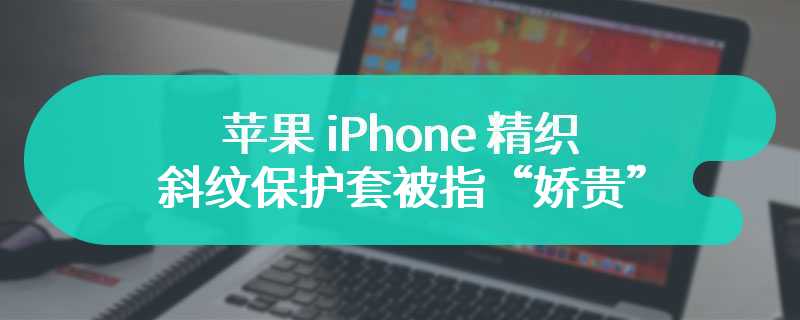 使用 5 个月变“战损”级别，苹果 iPhone 精织斜纹保护套被指“娇贵”