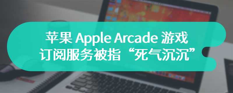 苹果 Apple Arcade 游戏订阅服务被指“死气沉沉”：高层不重视、机制不透明