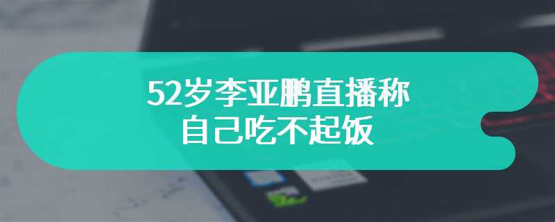 52岁李亚鹏直播称自己吃不起饭 李湘前夫刷火箭打赏