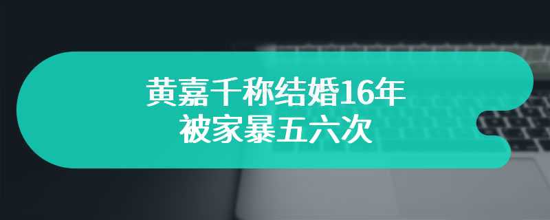 黄嘉千称结婚16年被家暴五六次 男方依旧极力否认家暴