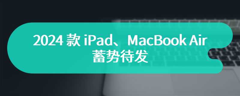 2024 款 iPad、MacBook Air 蓄势待发，苹果更新内部文件