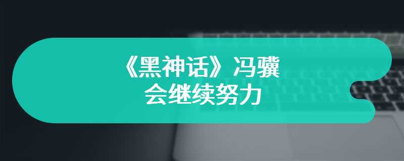 《黑神话》冯骥：会继续努力 从劳动里感受意义与欢喜