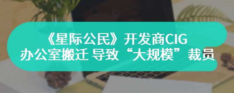 《星际公民》开发商CIG办公室搬迁 导致“大规模”裁员