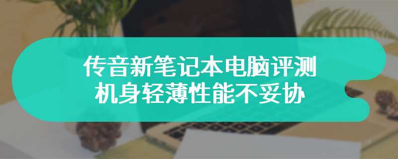 传音新笔记本电脑评测 机身轻薄性能不妥协