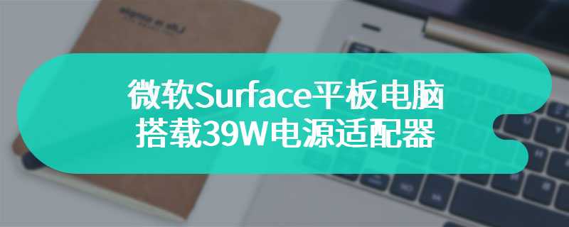 微软Surface平板电脑搭载39W电源适配器  通过了3C认证